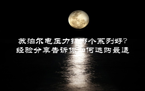 苏泊尔电压力锅哪个系列好？经验分享告诉你如何选购最适合的款式