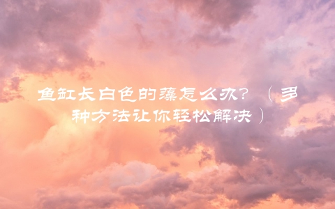 鱼缸长白色的藻怎么办？（多种方法让你轻松解决）