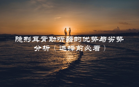 隐形耳背助听器的优势与劣势分析（选择前必看）