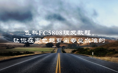 飞科FC5808理发教程，让你在家也能剪出专业水准的发型