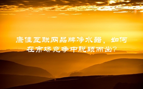 康佳互联网品牌净水器，如何在市场竞争中脱颖而出？
