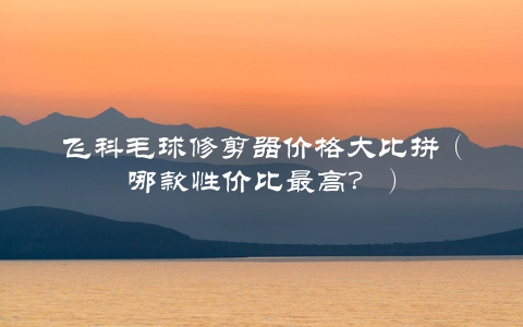 飞科毛球修剪器价格大比拼（哪款性价比最高？）