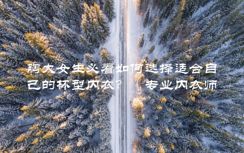 胸大女生必看如何选择适合自己的杯型内衣？（专业内衣师教你选购方法）
