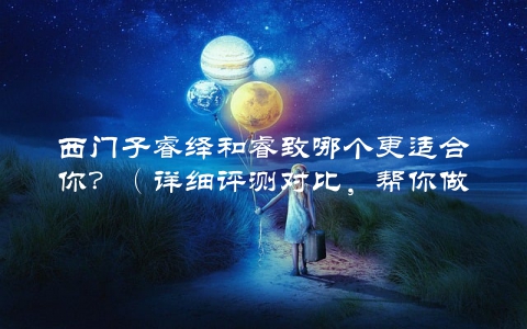 西门子睿绎和睿致哪个更适合你？（详细评测对比，帮你做出选择）