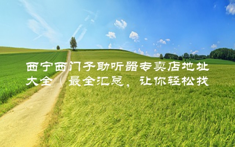 西宁西门子助听器专卖店地址大全（最全汇总，让你轻松找到需要的店铺）