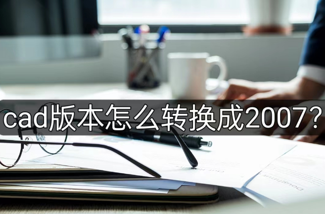 cad版本怎么转换成2007？三步就能完成！