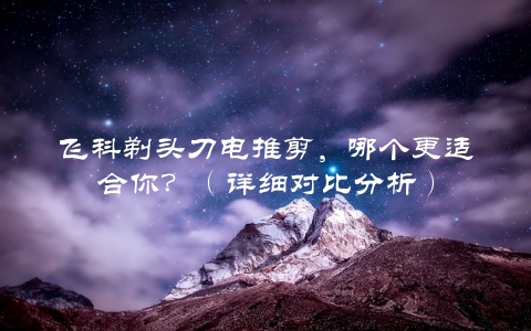 飞科剃头刀电推剪，哪个更适合你？（详细对比分析）