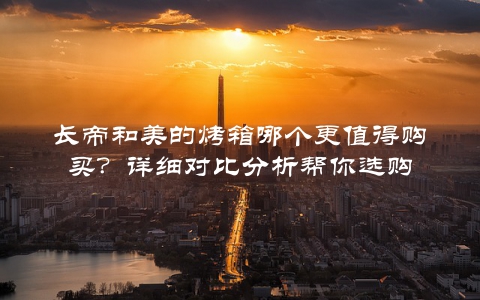长帝和美的烤箱哪个更值得购买？详细对比分析帮你选购
