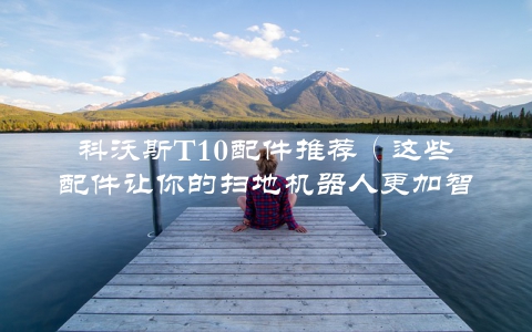 科沃斯T10配件推荐（这些配件让你的扫地机器人更加智能）