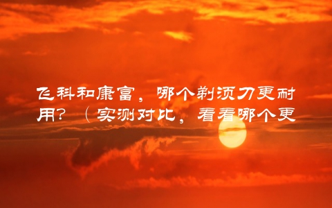 飞科和康富，哪个剃须刀更耐用？（实测对比，看看哪个更值得购买）