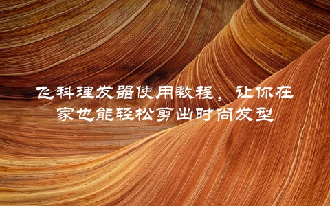 飞科理发器使用教程，让你在家也能轻松剪出时尚发型