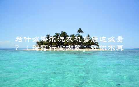 为什么海尔洗衣机售后这么贵？（揭露行业内幕，让你不再被坑）