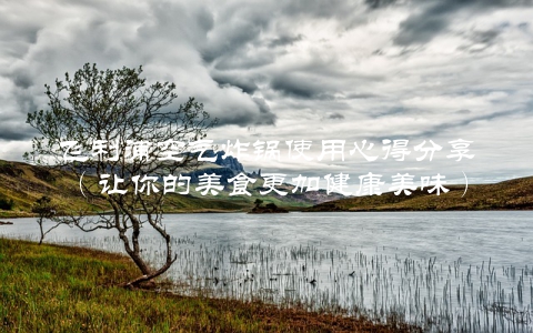 飞利浦空气炸锅使用心得分享（让你的美食更加健康美味）