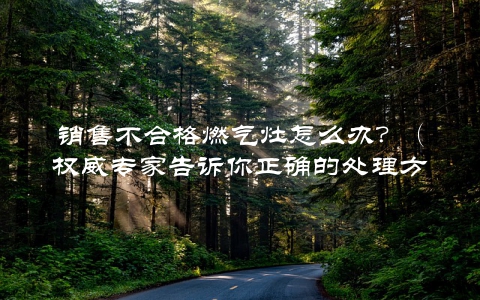 销售不合格燃气灶怎么办？（权威专家告诉你正确的处理方式）