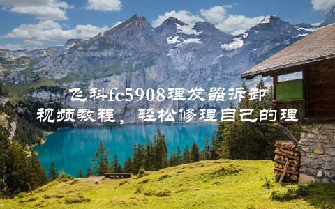 飞科fc5908理发器拆卸视频教程，轻松修理自己的理发器
