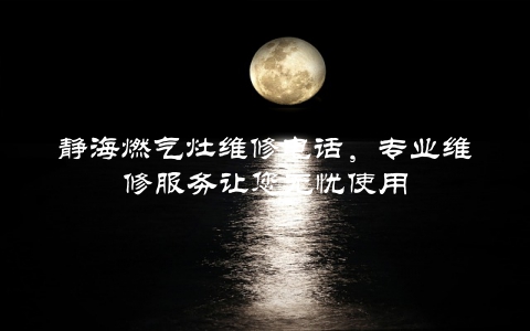 静海燃气灶维修电话，专业维修服务让您无忧使用
