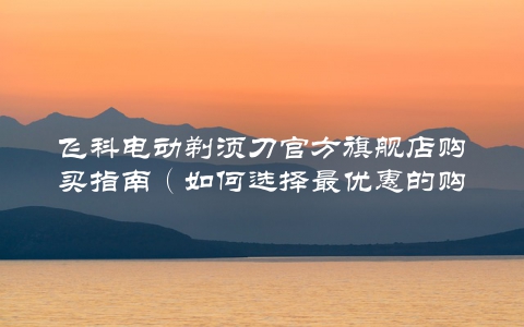 飞科电动剃须刀官方旗舰店购买指南（如何选择最优惠的购买方式）