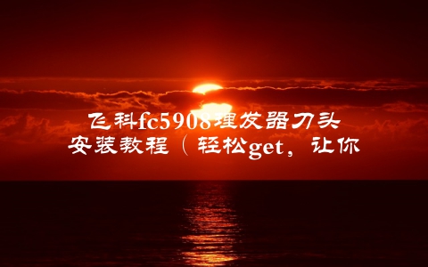 飞科fc5908理发器刀头安装教程（轻松get，让你轻松安装）