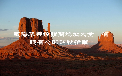 威海华帝经销商地址大全（省钱省心的购物指南）