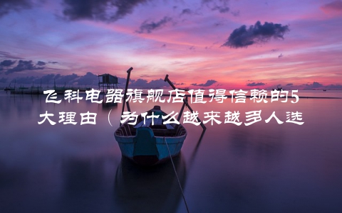飞科电器旗舰店值得信赖的5大理由（为什么越来越多人选择它？）