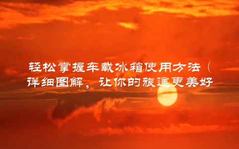 轻松掌握车载冰箱使用方法（详细图解，让你的旅途更美好）
