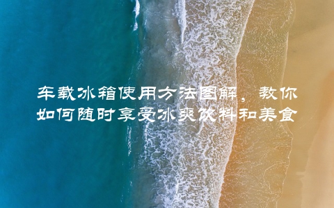 车载冰箱使用方法图解，教你如何随时享受冰爽饮料和美食
