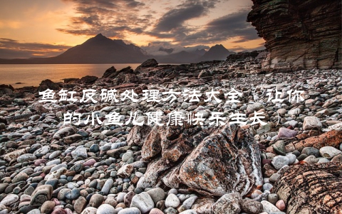 鱼缸反碱处理方法大全（让你的小鱼儿健康快乐生长）