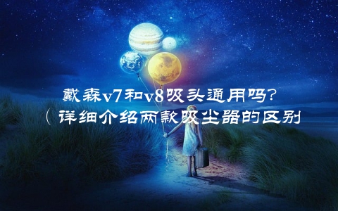 戴森v7和v8吸头通用吗？（详细介绍两款吸尘器的区别和使用方法）