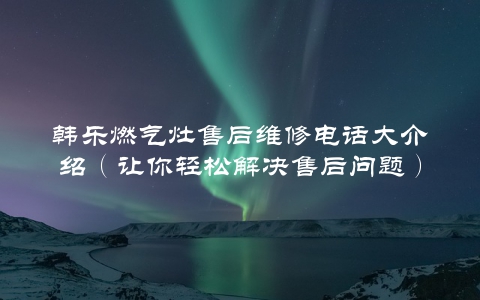 韩乐燃气灶售后维修电话大介绍（让你轻松解决售后问题）