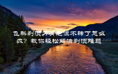 飞科剃须刀有电但不转了怎么办？教你轻松解决剃须难题