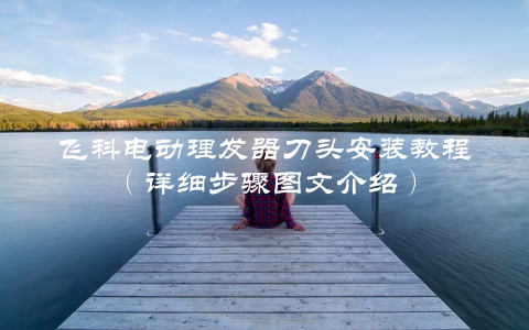 飞科电动理发器刀头安装教程（详细步骤图文介绍）