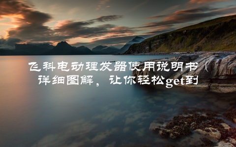 飞科电动理发器使用说明书（详细图解，让你轻松get到理发方法）