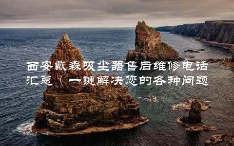 西安戴森吸尘器售后维修电话汇总（一键解决您的各种问题）