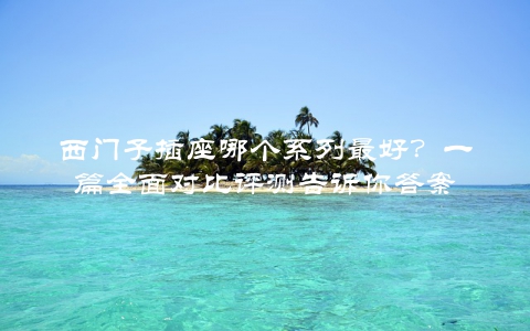 西门子插座哪个系列最好？一篇全面对比评测告诉你答案