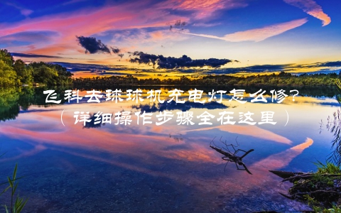 飞科去球球机充电灯怎么修？（详细操作步骤全在这里）