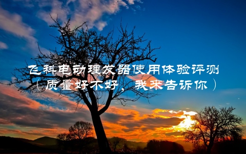 飞科电动理发器使用体验评测（质量好不好，我来告诉你）