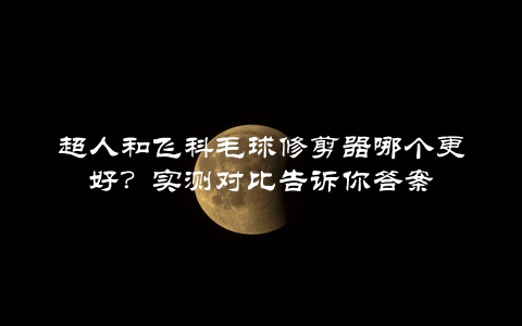 超人和飞科毛球修剪器哪个更好？实测对比告诉你答案