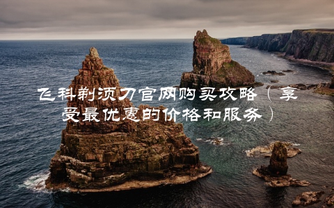 飞科剃须刀官网购买攻略（享受最优惠的价格和服务）