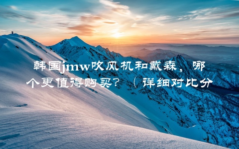 韩国jmw吹风机和戴森，哪个更值得购买？（详细对比分析）