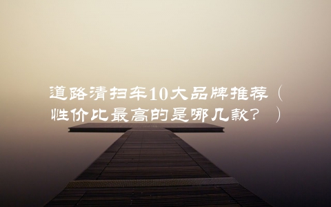 道路清扫车10大品牌推荐（性价比最高的是哪几款？）