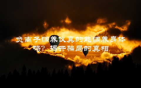 负离子调养仪真的能调养身体吗？揭开骗局的真相