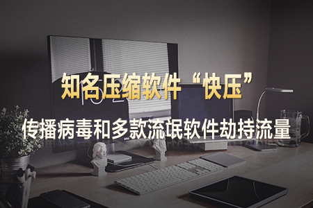 知名压缩软件“快压”传播病毒和多款流氓软件 劫持流量