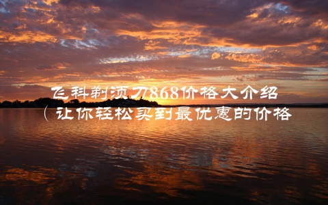 飞科剃须刀868价格大介绍（让你轻松买到最优惠的价格）