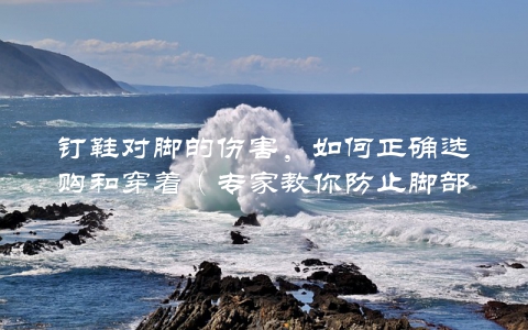 钉鞋对脚的伤害，如何正确选购和穿着（专家教你防止脚部受损）