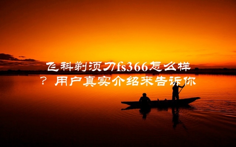 飞科剃须刀fs366怎么样？用户真实介绍来告诉你