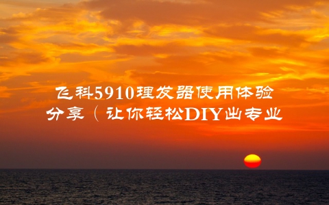 飞科5910理发器使用体验分享（让你轻松DIY出专业发型）