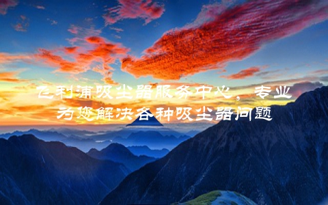 飞利浦吸尘器服务中心，专业为您解决各种吸尘器问题