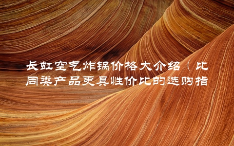 长虹空气炸锅价格大介绍（比同类产品更具性价比的选购指南）