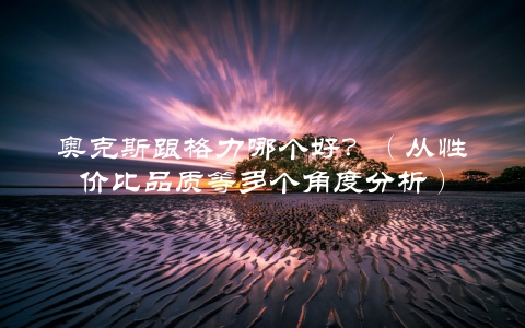 奥克斯跟格力哪个好？（从性价比品质等多个角度分析）