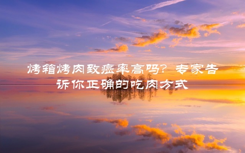 烤箱烤肉致癌率高吗？专家告诉你正确的吃肉方式